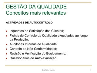 José Carlos Martins 33
GESTÃO DA QUALIDADE
Conceitos mais relevantes
ACTIVIDADES DE AUTOCONTROLO
Inquéritos de Satisfação dos Clientes;
Fichas de Controlo da Qualidade executadas ao longo
da Produção;
Auditorias Internas de Qualidade;
Controlo de Não Conformidades;
Revisão e Verificação do Equipamento;
Questionários de Auto-avaliação.
 
