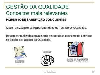 José Carlos Martins 34
GESTÃO DA QUALIDADE
Conceitos mais relevantes
INQUÉRITO DE SATISFAÇÃO DOS CLIENTES
A sua realização é da responsabilidade do Técnico de Qualidade.
Devem ser realizados anualmente em períodos previamente definidos
no âmbito das acções da Qualidade.
 