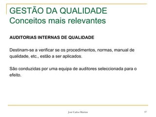 José Carlos Martins 37
GESTÃO DA QUALIDADE
Conceitos mais relevantes
AUDITORIAS INTERNAS DE QUALIDADE
Destinam-se a verificar se os procedimentos, normas, manual de
qualidade, etc., estão a ser aplicados.
São conduzidas por uma equipa de auditores seleccionada para o
efeito.
 