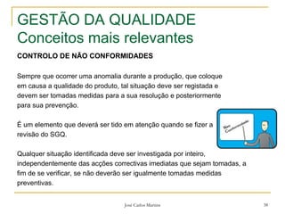 José Carlos Martins 38
GESTÃO DA QUALIDADE
Conceitos mais relevantes
CONTROLO DE NÃO CONFORMIDADES
Sempre que ocorrer uma anomalia durante a produção, que coloque
em causa a qualidade do produto, tal situação deve ser registada e
devem ser tomadas medidas para a sua resolução e posteriormente
para sua prevenção.
É um elemento que deverá ser tido em atenção quando se fizer a
revisão do SGQ.
Qualquer situação identificada deve ser investigada por inteiro,
independentemente das acções correctivas imediatas que sejam tomadas, a
fim de se verificar, se não deverão ser igualmente tomadas medidas
preventivas.
 