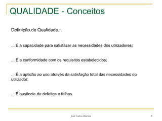 José Carlos Martins 4
QUALIDADE - Conceitos
Definição de Qualidade...
... É a capacidade para satisfazer as necessidades dos utilizadores;
... É a conformidade com os requisitos estabelecidos;
... É a aptidão ao uso através da satisfação total das necessidades do
utilizador;
... É ausência de defeitos e falhas.
 