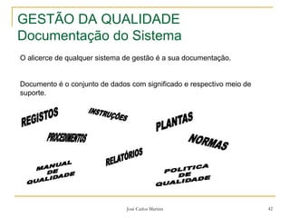 José Carlos Martins 42
GESTÃO DA QUALIDADE
Documentação do Sistema
O alicerce de qualquer sistema de gestão é a sua documentação.
Documento é o conjunto de dados com significado e respectivo meio de
suporte.
 