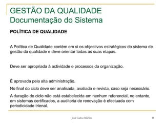 José Carlos Martins 44
GESTÃO DA QUALIDADE
Documentação do Sistema
POLÍTICA DE QUALIDADE
A Política de Qualidade contém em si os objectivos estratégicos do sistema de
gestão da qualidade e deve orientar todas as suas etapas.
Deve ser apropriada à actividade e processos da organização.
É aprovada pela alta administração.
No final do ciclo deve ser analisada, avaliada e revista, caso seja necessário.
A duração do ciclo não está estabelecida em nenhum referencial, no entanto,
em sistemas certificados, a auditoria de renovação é efectuada com
periodicidade trienal.
 