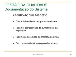 José Carlos Martins 45
GESTÃO DA QUALIDADE
Documentação do Sistema
A POLÍTICA DE QUALIDADE DEVE:
Conter linhas directrizes para a qualidade;
Incluir o compromisso de cumprimento da
legislação;
Incluir o compromisso de melhoria contínua;
Ser comunicada a todos os colaboradores;
 