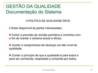 José Carlos Martins 46
GESTÃO DA QUALIDADE
Documentação do Sistema
Estar disponível às partes interessadas;
Incluir a previsão de revisão periódica e controlos com
o fim de manter o sistema actual e eficaz;
Conter o compromisso de alcançar um alto nível de
qualidade;
Conter o princípio de que a qualidade é para todos e
para ser conhecida, respeitada e cumprida por todos;
A POLÍTICA DE QUALIDADE DEVE:
 