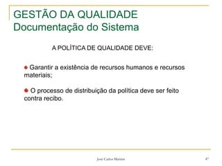 José Carlos Martins 47
GESTÃO DA QUALIDADE
Documentação do Sistema
A POLÍTICA DE QUALIDADE DEVE:
Garantir a existência de recursos humanos e recursos
materiais;
O processo de distribuição da política deve ser feito
contra recibo.
 