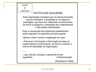José Carlos Martins 48
Logotipo
da
organização
POLÍTICA DE QUALIDADE
Esta organização considera que no desenvolvimento
da sua actividade, a Qualidade é um objectivo
estratégico, que deve ser melhorado continuamente,
de forma a assegurar a satisfação dos colaboradores
e das partes interessadas.
Para a consecução dos objectivos estabelecidos
serão seguidos os seguintes princípios gerais:
-Aplicar e fazer cumprir a legislação em vigor;
- Promover a Formação e Informação de todos os
colaboradores e fornecedores, de forma a reforçar a
cultura de Qualidade na organização;
- ...
- Leia, discuta, divulgue e apresente novas
sugestões. A Administração
(Assinatura e Data)
 