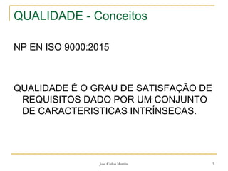 José Carlos Martins 5
QUALIDADE - Conceitos
NP EN ISO 9000:2015
QUALIDADE É O GRAU DE SATISFAÇÃO DE
REQUISITOS DADO POR UM CONJUNTO
DE CARACTERISTICAS INTRÍNSECAS.
 