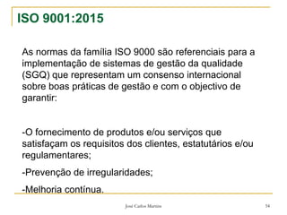 José Carlos Martins 54
ISO 9001:2015
As normas da família ISO 9000 são referenciais para a
implementação de sistemas de gestão da qualidade
(SGQ) que representam um consenso internacional
sobre boas práticas de gestão e com o objectivo de
garantir:
-O fornecimento de produtos e/ou serviços que
satisfaçam os requisitos dos clientes, estatutários e/ou
regulamentares;
-Prevenção de irregularidades;
-Melhoria contínua.
 