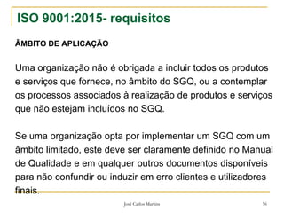 José Carlos Martins 56
ISO 9001:2015- requisitos
ÂMBITO DE APLICAÇÃO
Uma organização não é obrigada a incluir todos os produtos
e serviços que fornece, no âmbito do SGQ, ou a contemplar
os processos associados à realização de produtos e serviços
que não estejam incluídos no SGQ.
Se uma organização opta por implementar um SGQ com um
âmbito limitado, este deve ser claramente definido no Manual
de Qualidade e em qualquer outros documentos disponíveis
para não confundir ou induzir em erro clientes e utilizadores
finais.
 