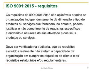 José Carlos Martins 57
ISO 9001:2015 - requisitos
Os requisitos da ISO 9001:2015 são aplicáveis a todas as
organizações independentemente da dimensão e tipo de
produtos ou serviços que fornecem, no entanto, podem
justificar o não cumprimento de requisitos específicos
atendendo à natureza da sua atividade e dos seus
produtos ou serviços.
Deve ser verificado na auditoria, que os requisitos
excluídos realmente não afetam a capacidade da
organização em cumprir os requisitos do cliente e os
requisitos estatutários e/ou regulamentares.
 