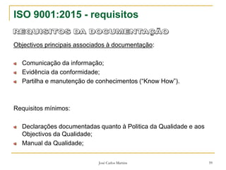 José Carlos Martins 59
ISO 9001:2015 - requisitos
Objectivos principais associados à documentação:
Comunicação da informação;
Evidência da conformidade;
Partilha e manutenção de conhecimentos (“Know How”).
Requisitos mínimos:
Declarações documentadas quanto à Politica da Qualidade e aos
Objectivos da Qualidade;
Manual da Qualidade;
 