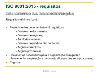 José Carlos Martins 60
ISO 9001:2015 - requisitos
Requisitos mínimos (cont.):
 Procedimentos documentados (6 requisitos):
- Controlo de documentos;
- Controlo de registos;
- Auditorias Internas;
- Controlo do produto não conforme;
- Acções correctivas;
- Acções preventivas
 Documentos necessários para a organização assegurar o
planeamento, a operação e o controlo eficazes dos seus processos;
 Registos.
 