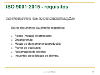 José Carlos Martins 61
ISO 9001:2015 - requisitos
Outros documentos usualmente requeridos:
Fluxos (mapas) de processos;
Organigramas;
Mapas de planeamento da produção;
Planos da qualidade;
Reclamações de clientes;
Inquéritos de satisfação de clientes.
 