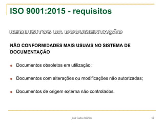 José Carlos Martins 62
ISO 9001:2015 - requisitos
NÃO CONFORMIDADES MAIS USUAIS NO SISTEMA DE
DOCUMENTAÇÃO
Documentos obsoletos em utilização;
Documentos com alterações ou modificações não autorizadas;
Documentos de origem externa não controlados.
 