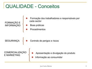José Carlos Martins 8
QUALIDADE - Conceitos
FORMAÇÃO E
INFORMAÇÃO
Formação dos trabalhadores e responsáveis por
cada sector
Boas práticas
Procedimentos
SEGURANÇA Controlo de perigos e riscos
COMERCIALIZAÇÃO
E MARKETING
Apresentação e divulgação do produto
Informação ao consumidor
 