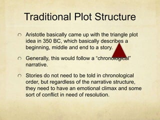 Traditional Plot Structure
Aristotle basically came up with the triangle plot
idea in 350 BC, which basically describes a
beginning, middle and end to a story.
Generally, this would follow a “chronological”
narrative.
Stories do not need to be told in chronological
order, but regardless of the narrative structure,
they need to have an emotional climax and some
sort of conflict in need of resolution.
 