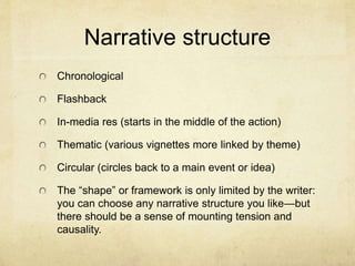 Narrative structure
Chronological
Flashback
In-media res (starts in the middle of the action)
Thematic (various vignettes more linked by theme)
Circular (circles back to a main event or idea)
The “shape” or framework is only limited by the writer:
you can choose any narrative structure you like—but
there should be a sense of mounting tension and
causality.
 