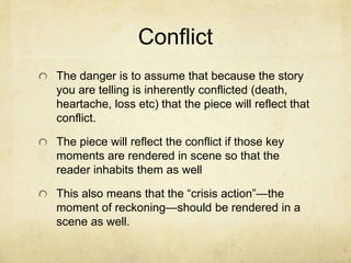 Conflict
The danger is to assume that because the story
you are telling is inherently conflicted (death,
heartache, loss etc) that the piece will reflect that
conflict.
The piece will reflect the conflict if those key
moments are rendered in scene so that the
reader inhabits them as well
This also means that the “crisis action”—the
moment of reckoning—should be rendered in a
scene as well.
 