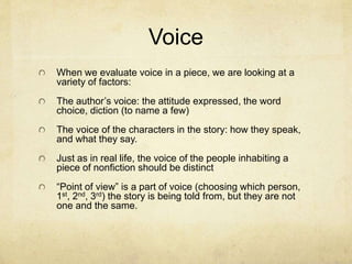 Voice
When we evaluate voice in a piece, we are looking at a
variety of factors:
The author’s voice: the attitude expressed, the word
choice, diction (to name a few)
The voice of the characters in the story: how they speak,
and what they say.
Just as in real life, the voice of the people inhabiting a
piece of nonfiction should be distinct
“Point of view” is a part of voice (choosing which person,
1st, 2nd, 3rd) the story is being told from, but they are not
one and the same.
 