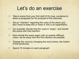 Let’s do an exercise
Take a scene from your first draft (if it’s long, condense to
about a paragraph for the purpose of this exercise)
Set an “intention” regarding the voice of the piece (you
don’t have to keep this or mean it; this is an experiment).
For example: Decide that the voice is “angry”, and rewrite
the scene with that intention.
Now rewrite the scene again with an entirely different
voice—as far away from the first intention as possible.
Change the voice by changing the word choice, the rhythm
of the sentences.
Spend 10 minutes on each paragraph
 