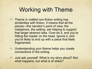 Working with Theme
Theme in crafted non-fiction writing has
similarities with fiction. It means that all the
pieces—the narrator’s point of view, the
metaphors, the setting, are helping to support
that larger abstract idea. Over-do it, and you’re
hitting the reader on the head. Ignore it, and
you’re likely to end up with a piece that feels
fragmented.
Understanding your theme helps you create
connections in the writing.
Just ask yourself: What is my story about? Not
what happens, but what is at stake?
 