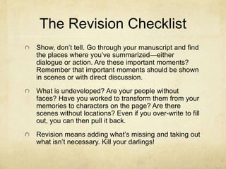 The Revision Checklist
Show, don’t tell. Go through your manuscript and find
the places where you’ve summarized—either
dialogue or action. Are these important moments?
Remember that important moments should be shown
in scenes or with direct discussion.
What is undeveloped? Are your people without
faces? Have you worked to transform them from your
memories to characters on the page? Are there
scenes without locations? Even if you over-write to fill
out, you can then pull it back.
Revision means adding what’s missing and taking out
what isn’t necessary. Kill your darlings!
 