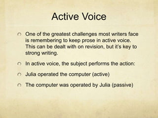 Active Voice
One of the greatest challenges most writers face
is remembering to keep prose in active voice.
This can be dealt with on revision, but it’s key to
strong writing.
In active voice, the subject performs the action:
Julia operated the computer (active)
The computer was operated by Julia (passive)
 