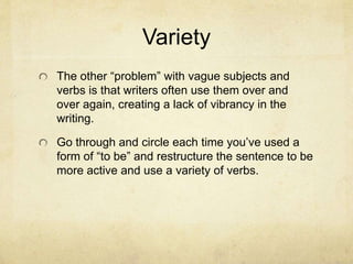 Variety
The other “problem” with vague subjects and
verbs is that writers often use them over and
over again, creating a lack of vibrancy in the
writing.
Go through and circle each time you’ve used a
form of “to be” and restructure the sentence to be
more active and use a variety of verbs.
 