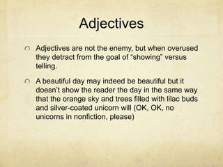Adjectives
Adjectives are not the enemy, but when overused
they detract from the goal of “showing” versus
telling.
A beautiful day may indeed be beautiful but it
doesn’t show the reader the day in the same way
that the orange sky and trees filled with lilac buds
and silver-coated unicorn will (OK, OK, no
unicorns in nonfiction, please)
 