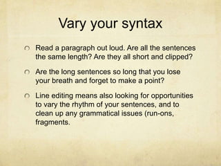 Vary your syntax
Read a paragraph out loud. Are all the sentences
the same length? Are they all short and clipped?
Are the long sentences so long that you lose
your breath and forget to make a point?
Line editing means also looking for opportunities
to vary the rhythm of your sentences, and to
clean up any grammatical issues (run-ons,
fragments.
 