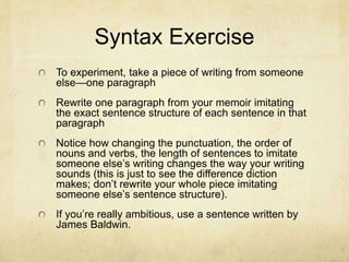 Syntax Exercise
To experiment, take a piece of writing from someone
else—one paragraph
Rewrite one paragraph from your memoir imitating
the exact sentence structure of each sentence in that
paragraph
Notice how changing the punctuation, the order of
nouns and verbs, the length of sentences to imitate
someone else’s writing changes the way your writing
sounds (this is just to see the difference diction
makes; don’t rewrite your whole piece imitating
someone else’s sentence structure).
If you’re really ambitious, use a sentence written by
James Baldwin.
 