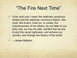 “The Fire Next Time”
If we--and now I mean the relatively conscious
whites and the relatively conscious blacks, who
must, like lovers, insist on, or create, the
consciousness of the others--do not falter in our
duty now, we may be able, handful that we are,
to end the racial nightmare, and achieve our
country, and change the history of the world.
—James Baldwin
 