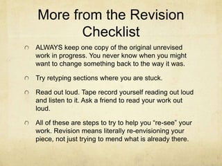More from the Revision
Checklist
ALWAYS keep one copy of the original unrevised
work in progress. You never know when you might
want to change something back to the way it was.
Try retyping sections where you are stuck.
Read out loud. Tape record yourself reading out loud
and listen to it. Ask a friend to read your work out
loud.
All of these are steps to try to help you “re-see” your
work. Revision means literally re-envisioning your
piece, not just trying to mend what is already there.
 