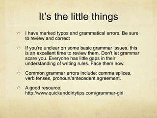 It’s the little things
I have marked typos and grammatical errors. Be sure
to review and correct
If you’re unclear on some basic grammar issues, this
is an excellent time to review them. Don’t let grammar
scare you. Everyone has little gaps in their
understanding of writing rules. Face them now.
Common grammar errors include: comma splices,
verb tenses, pronoun/antecedent agreement.
A good resource:
http://www.quickanddirtytips.com/grammar-girl
 