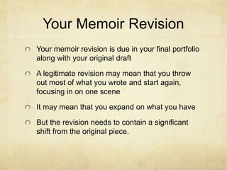 Your Memoir Revision
Your memoir revision is due in your final portfolio
along with your original draft
A legitimate revision may mean that you throw
out most of what you wrote and start again,
focusing in on one scene
It may mean that you expand on what you have
But the revision needs to contain a significant
shift from the original piece.
 