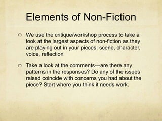 Elements of Non-Fiction
We use the critique/workshop process to take a
look at the largest aspects of non-fiction as they
are playing out in your pieces: scene, character,
voice, reflection
Take a look at the comments—are there any
patterns in the responses? Do any of the issues
raised coincide with concerns you had about the
piece? Start where you think it needs work.
 