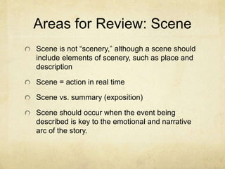 Areas for Review: Scene
Scene is not “scenery,” although a scene should
include elements of scenery, such as place and
description
Scene = action in real time
Scene vs. summary (exposition)
Scene should occur when the event being
described is key to the emotional and narrative
arc of the story.
 