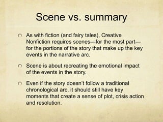 Scene vs. summary
As with fiction (and fairy tales), Creative
Nonfiction requires scenes—for the most part—
for the portions of the story that make up the key
events in the narrative arc.
Scene is about recreating the emotional impact
of the events in the story.
Even if the story doesn’t follow a traditional
chronological arc, it should still have key
moments that create a sense of plot, crisis action
and resolution.
 