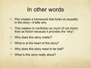 In other words
Plot creates a framework that looks at causality
in the story—it tells why
This matters in nonfiction as much (if not more)
than as fiction because it provides the “why”:
Why does this story matter?
What is at the heart of this story?
Why does this story need to be told?
What is this story really about?
 
