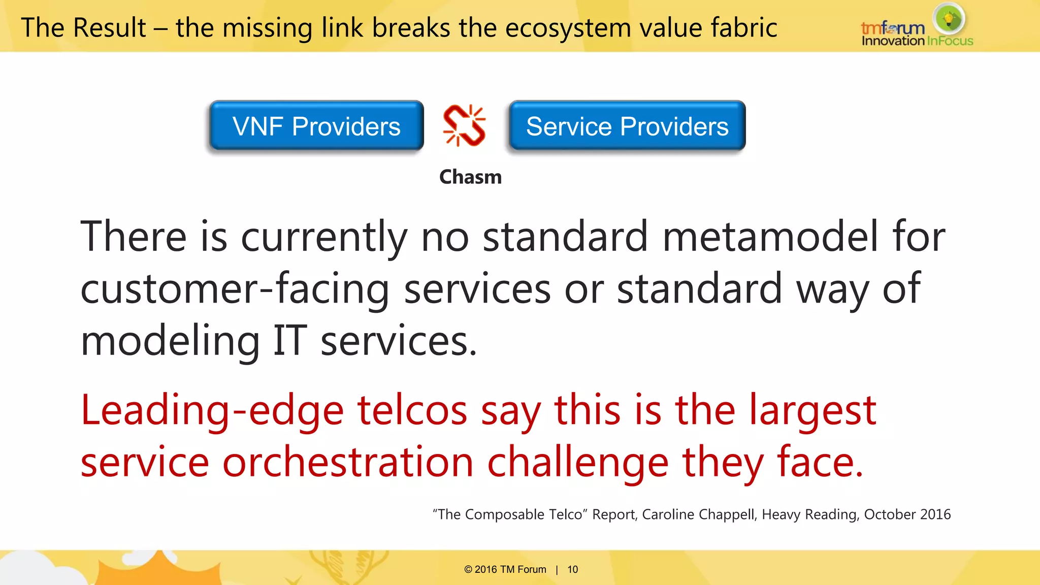 © 2016 TM Forum | 10
There is currently no standard metamodel for
customer-facing services or standard way of
modeling IT services.
Leading-edge telcos say this is the largest
service orchestration challenge they face.
“The Composable Telco” Report, Caroline Chappell, Heavy Reading, October 2016
The Result – the missing link breaks the ecosystem value fabric
VNF Providers Service Providers
Chasm
 