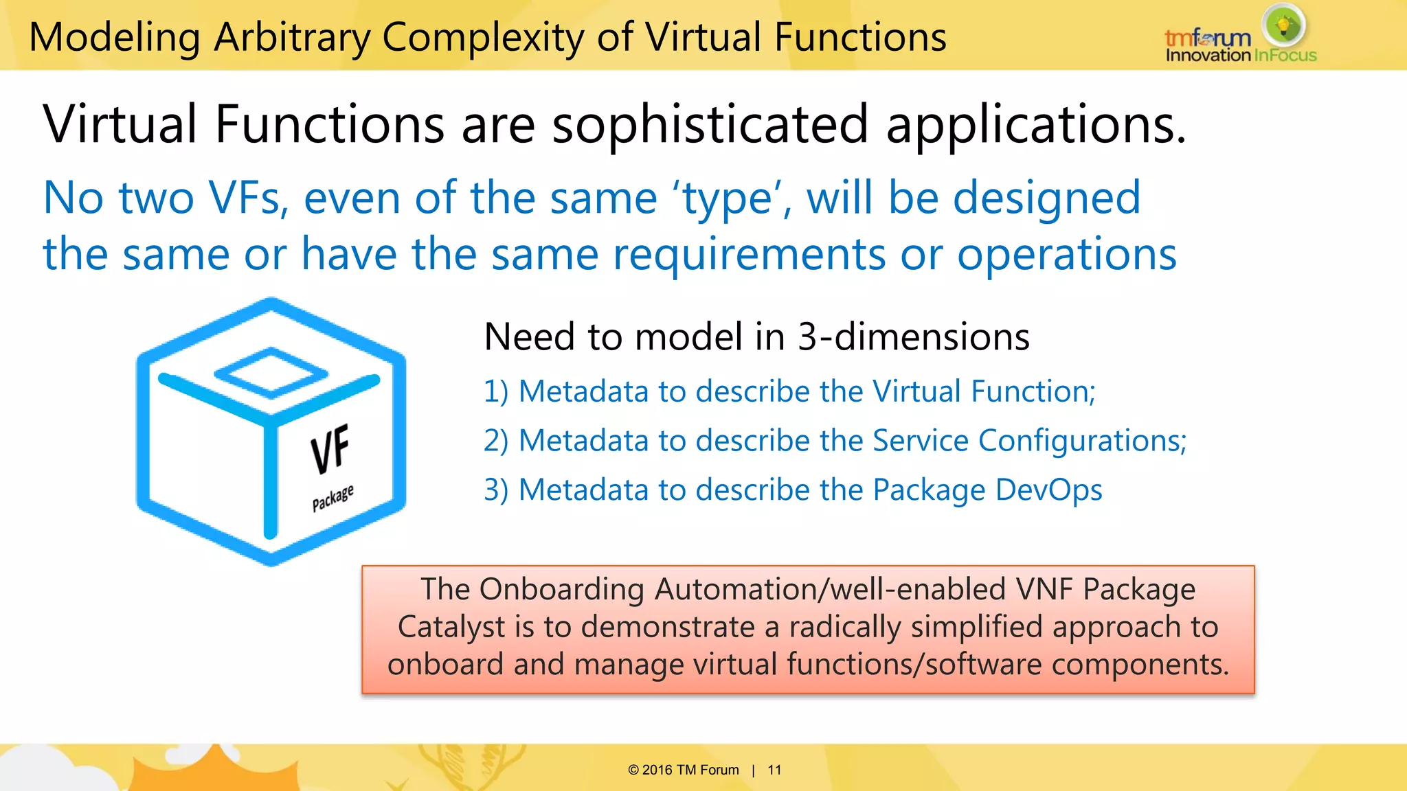 © 2016 TM Forum | 11
Modeling Arbitrary Complexity of Virtual Functions
Need to model in 3-dimensions
1) Metadata to describe the Virtual Function;
2) Metadata to describe the Service Configurations;
3) Metadata to describe the Package DevOps
Virtual Functions are sophisticated applications.
No two VFs, even of the same ‘type’, will be designed
the same or have the same requirements or operations
The Onboarding Automation/well-enabled VNF Package
Catalyst is to demonstrate a radically simplified approach to
onboard and manage virtual functions/software components.
 