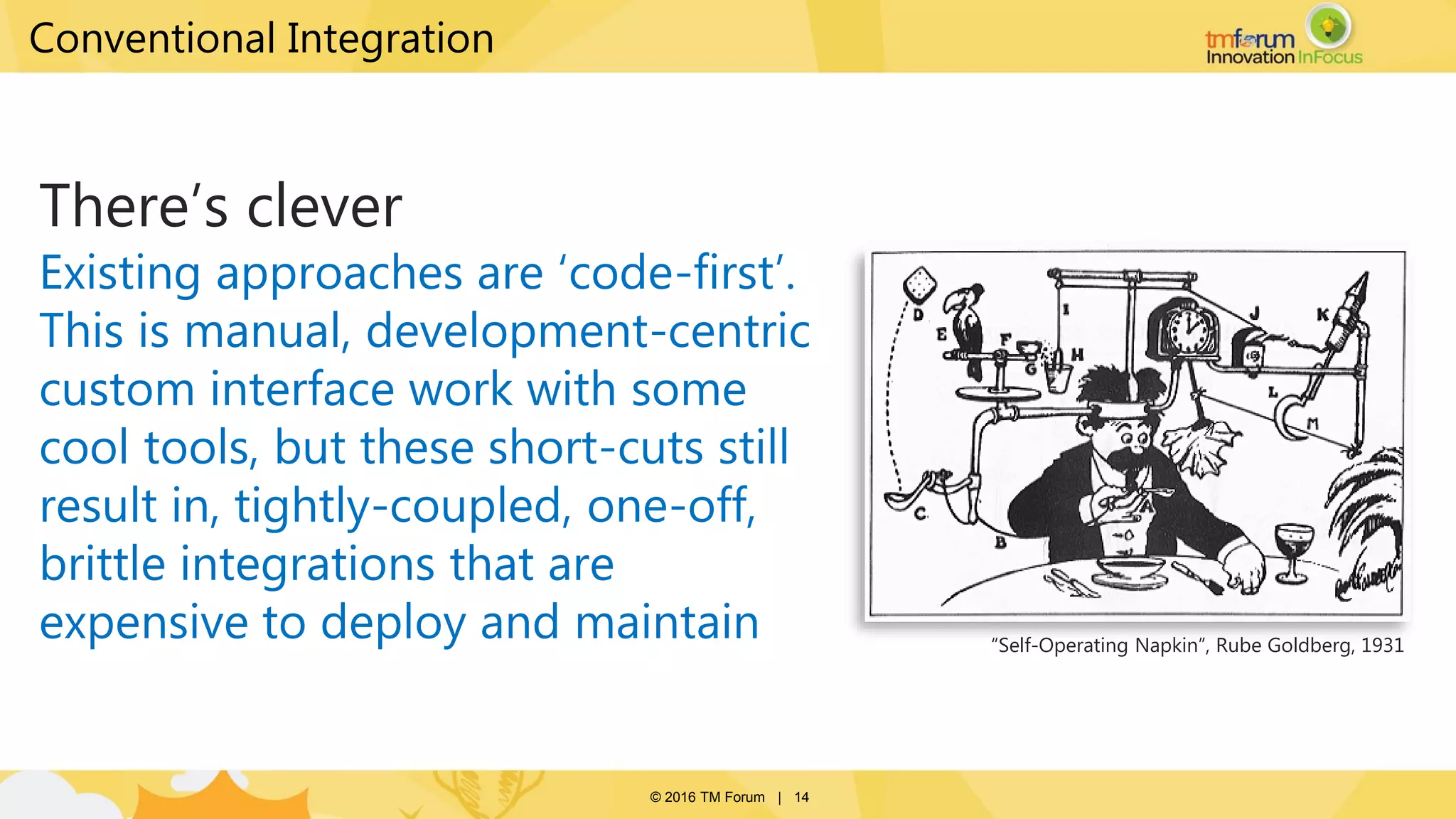 © 2016 TM Forum | 14
There’s clever
Existing approaches are ‘code-first’.
This is manual, development-centric
custom interface work with some
cool tools, but these short-cuts still
result in, tightly-coupled, one-off,
brittle integrations that are
expensive to deploy and maintain “Self-Operating Napkin”, Rube Goldberg, 1931
Conventional Integration
 
