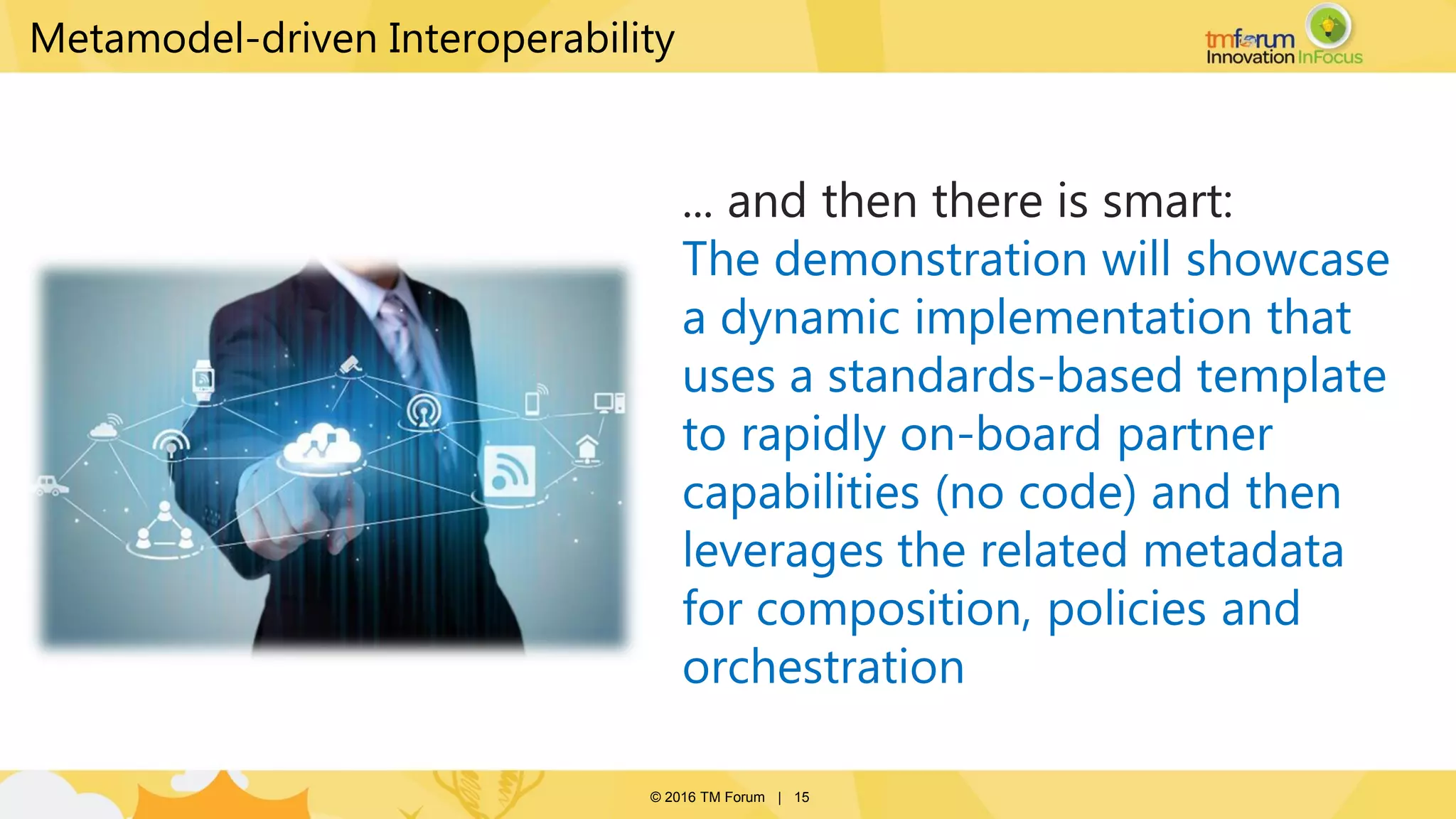 © 2016 TM Forum | 15
... and then there is smart:
The demonstration will showcase
a dynamic implementation that
uses a standards-based template
to rapidly on-board partner
capabilities (no code) and then
leverages the related metadata
for composition, policies and
orchestration
Metamodel-driven Interoperability
Suggest we talk some technical
details here i.e. TOSCA slides to
entice people go to see the demo in
action
 