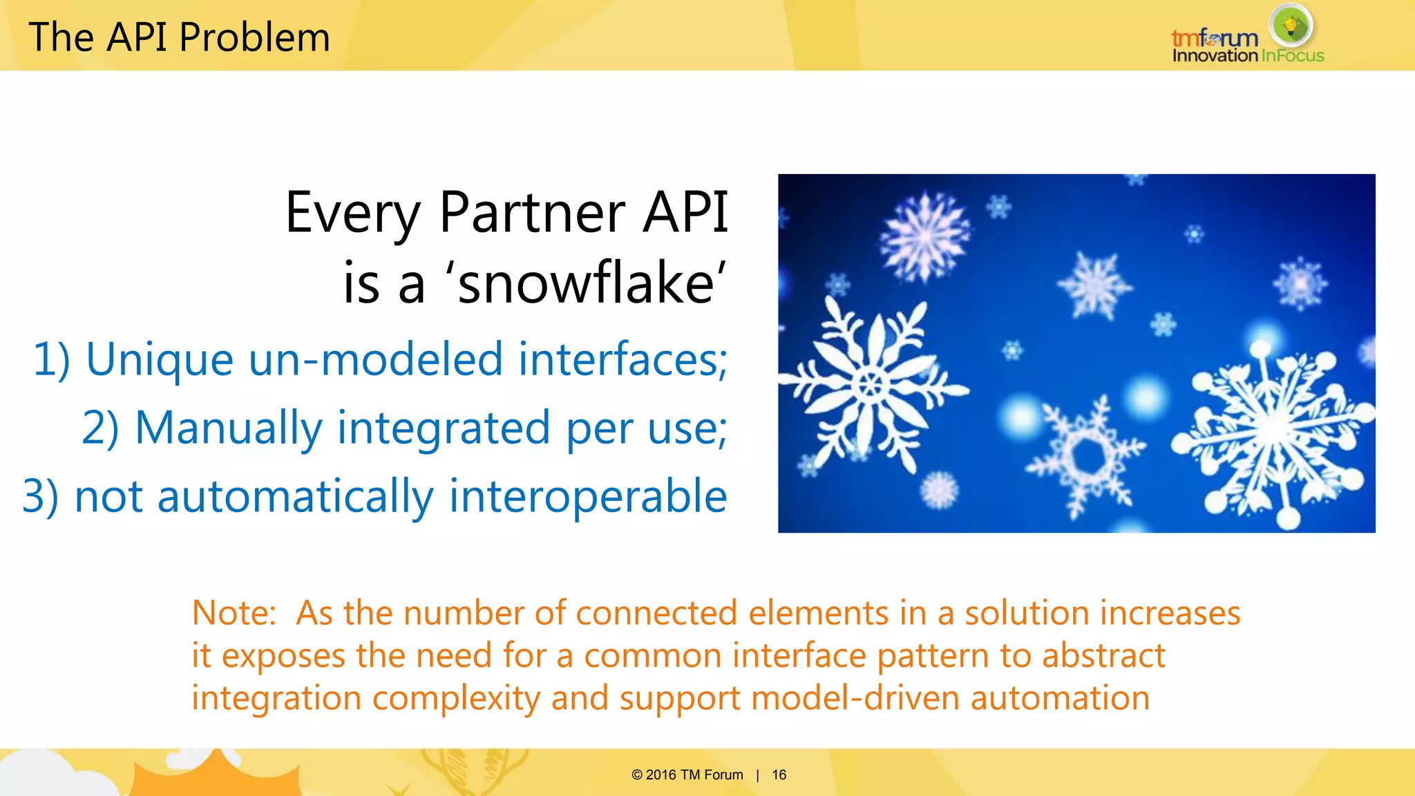 © 2016 TM Forum | 16
The API Problem
Every Partner API
is a ‘snowflake’
1) Unique un-modeled interfaces;
2) Manually integrated per use;
3) not automatically interoperable
Note: As the number of connected elements in a solution increases
it exposes the need for a common interface pattern to abstract
integration complexity and support model-driven automation
 