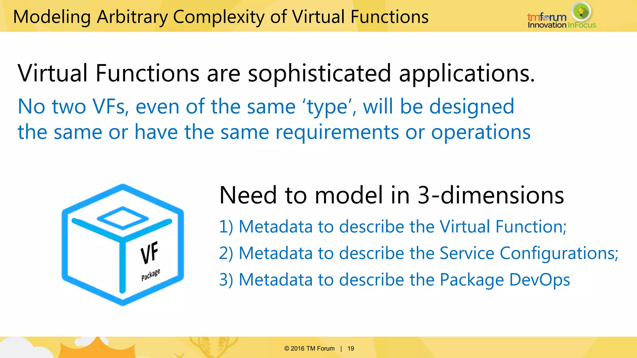 © 2016 TM Forum | 19
Modeling Arbitrary Complexity of Virtual Functions
Need to model in 3-dimensions
1) Metadata to describe the Virtual Function;
2) Metadata to describe the Service Configurations;
3) Metadata to describe the Package DevOps
Virtual Functions are sophisticated applications.
No two VFs, even of the same ‘type’, will be designed
the same or have the same requirements or operations
 