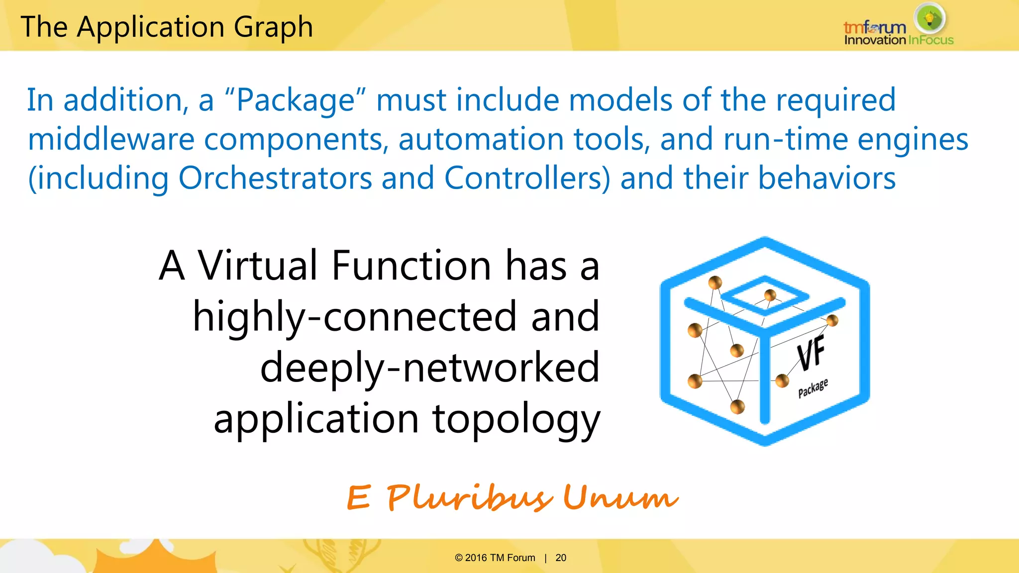 © 2016 TM Forum | 20
The Application Graph
In addition, a “Package” must include models of the required
middleware components, automation tools, and run-time engines
(including Orchestrators and Controllers) and their behaviors
A Virtual Function has a
highly-connected and
deeply-networked
application topology
E Pluribus Unum
 