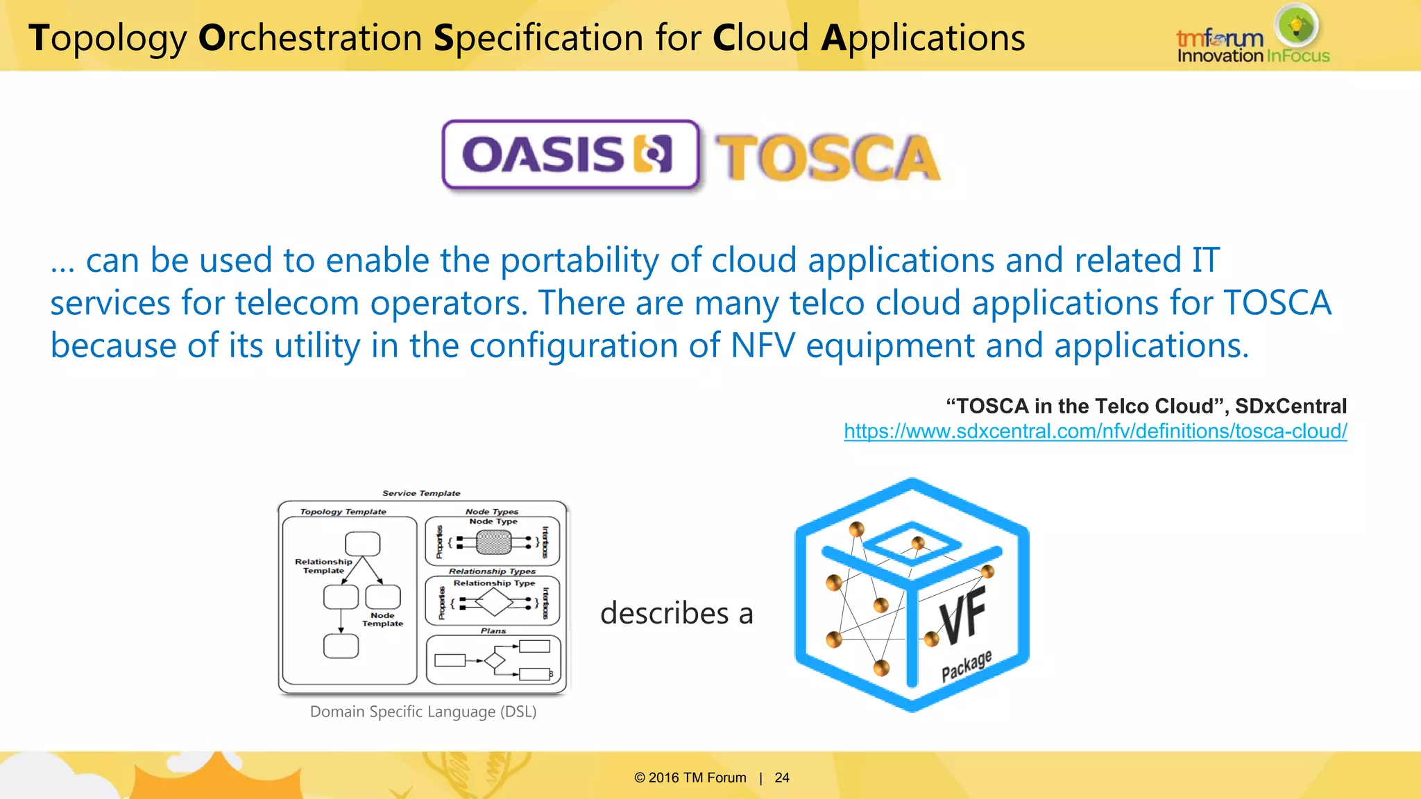 © 2016 TM Forum | 24
… can be used to enable the portability of cloud applications and related IT
services for telecom operators. There are many telco cloud applications for TOSCA
because of its utility in the configuration of NFV equipment and applications.
“TOSCA in the Telco Cloud”, SDxCentral
https://www.sdxcentral.com/nfv/definitions/tosca-cloud/
describes a
Domain Specific Language (DSL)
Topology Orchestration Specification for Cloud Applications
 