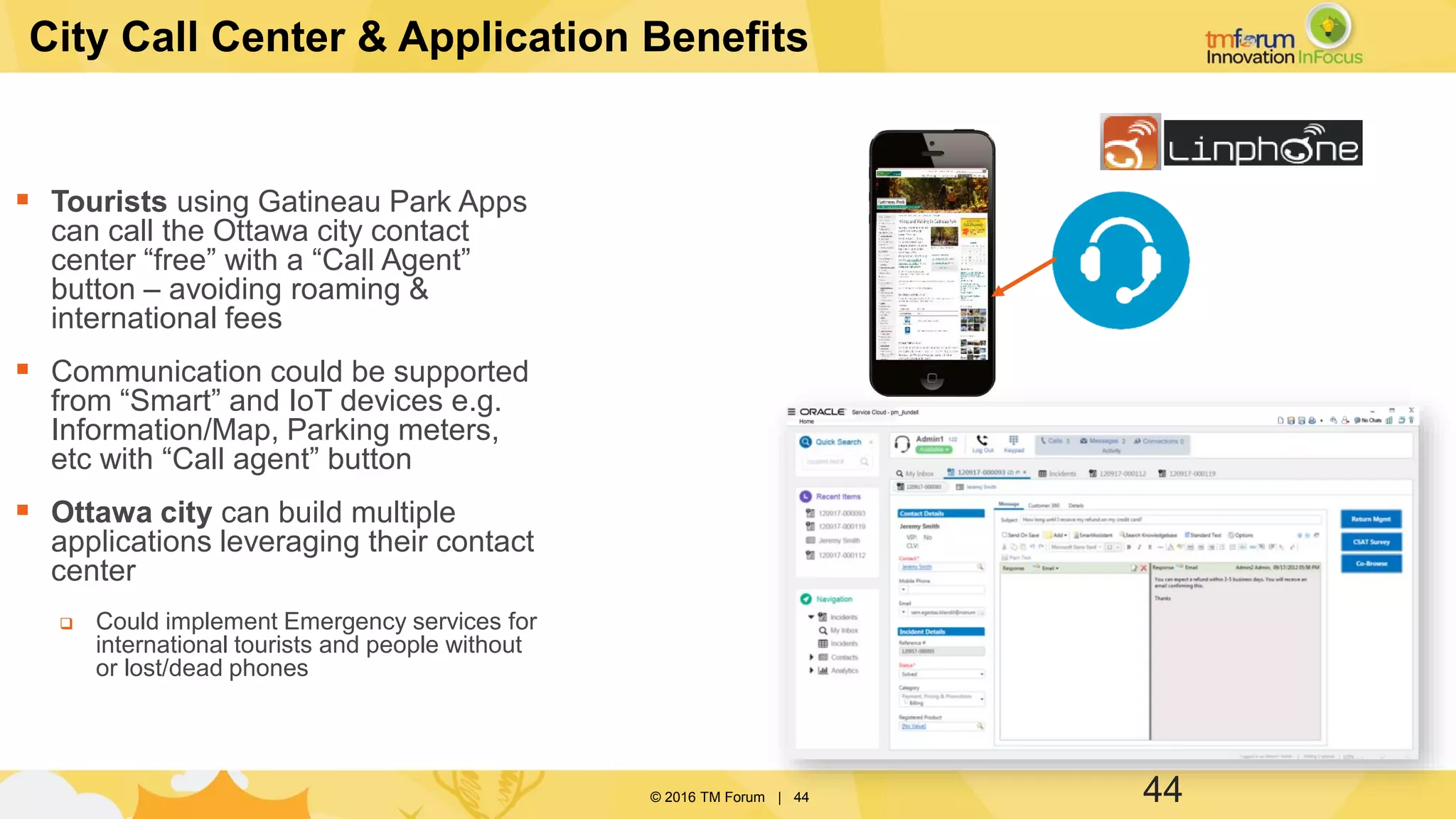© 2016 TM Forum | 44
City Call Center & Application Benefits
 Tourists using Gatineau Park Apps
can call the Ottawa city contact
center “free” with a “Call Agent”
button – avoiding roaming &
international fees
 Communication could be supported
from “Smart” and IoT devices e.g.
Information/Map, Parking meters,
etc with “Call agent” button
 Ottawa city can build multiple
applications leveraging their contact
center
 Could implement Emergency services for
international tourists and people without
or lost/dead phones
44
 
