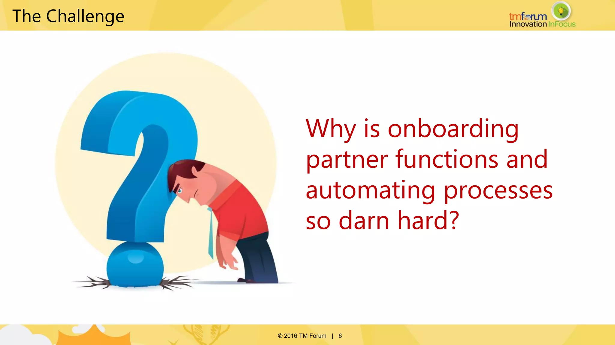 © 2016 TM Forum | 6
Why is onboarding
partner functions and
automating processes
so darn hard?
The Challenge
 
